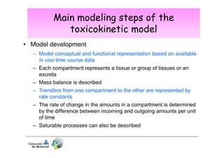 Main modeling steps of the
toxicokinetic model
• Model development
– Model conceptual and functional representation based on available
in vivo time course data
– Each compartment represents a tissue or group of tissues or an
excreta
– Mass balance is described
– Transfers from one compartment to the other are represented by
rate constants
– The rate of change in the amounts in a compartment is determined
by the difference between incoming and outgoing amounts per unit
of time
– Saturable processes can also be described

 