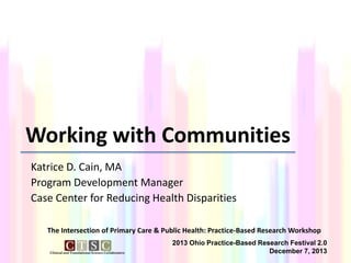 Working with Communities
Katrice D. Cain, MA
Program Development Manager
Case Center for Reducing Health Disparities
The Intersection of Primary Care & Public Health: Practice-Based Research Workshop
2013 Ohio Practice-Based Research Festival 2.0
December 7, 2013

 