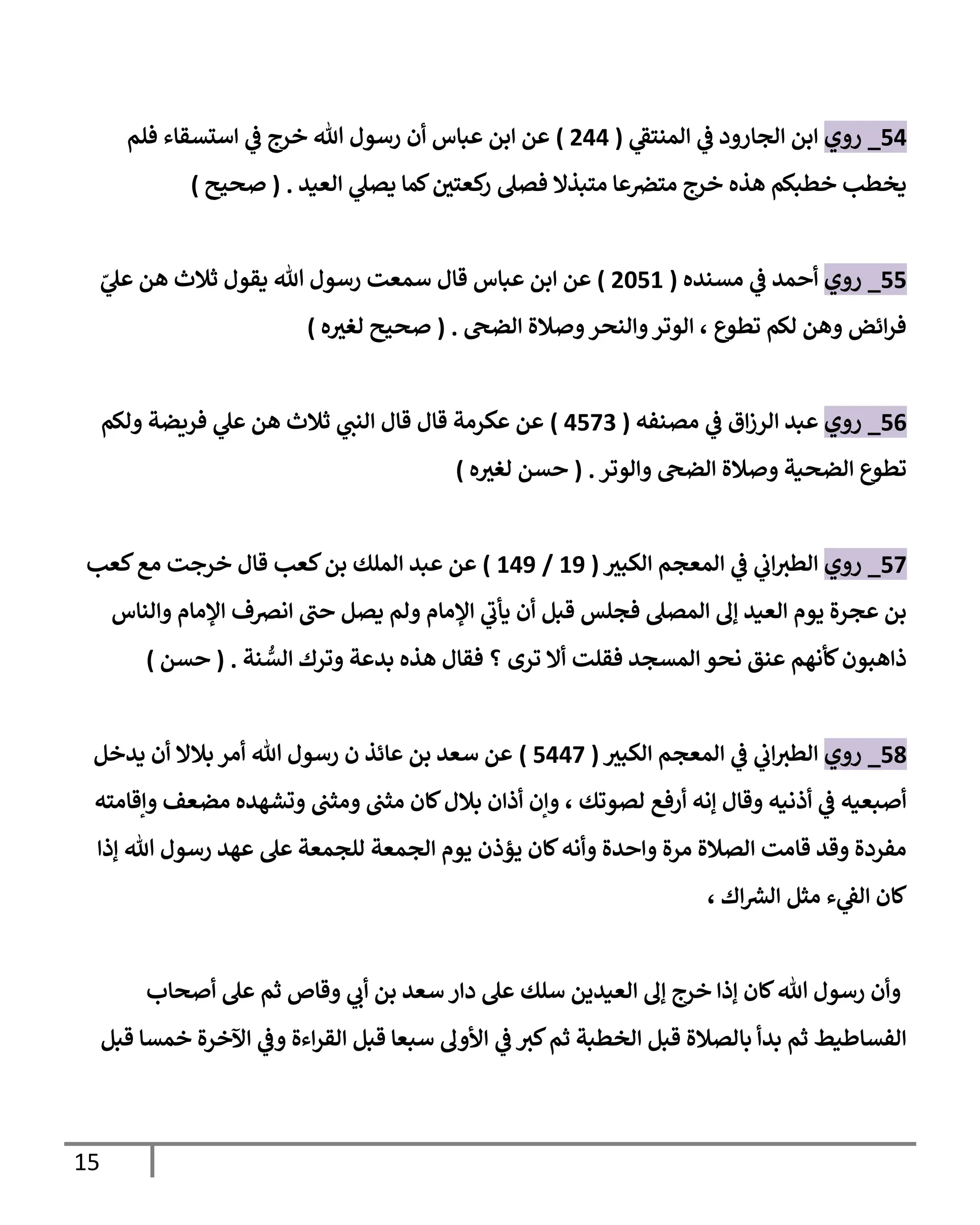 15
11
_
‫روي‬
‫ي‬
‫المةتف‬ ‫ي‬
‫ف‬ ‫المارود‬ ‫ابن‬
(
211
)
‫فلم‬ ‫استسقاء‬ ‫ي‬
‫ف‬ ‫خرج‬ ‫هللا‬ ‫رسو‬ ‫أن‬ ‫عباس‬ ‫ابن‬ ‫عن‬
‫العيد‬ ‫ي‬
‫يصل‬ ‫لما‬ ‫ر‬
‫كعتن‬
‫ر‬ ‫فصل‬ ‫متبذال‬ ‫عا‬‫مترص‬ ‫خرج‬ ‫هذه‬ ‫خطبكم‬ ‫يخطب‬
( .
‫صحيح‬
)
11
_
‫روي‬
‫مسةده‬ ‫ي‬
‫ف‬ ‫أحمد‬
(
2611
)
ّ
‫ي‬
‫عل‬ ‫هن‬ ‫ثالث‬ ‫يقو‬ ‫هللا‬ ‫رسو‬ ‫سمعت‬ ‫قا‬ ‫عباس‬ ‫ابن‬ ‫عن‬
‫الضىح‬ ‫وصالة‬‫والةحر‬‫الوتر‬ ، ‫تطيع‬ ‫لكم‬ ‫وهن‬ ‫ائض‬‫ر‬‫ف‬
( .
‫ه‬ ‫ر‬
‫لغب‬ ‫صحيح‬
)
10
_
‫روي‬
‫مصةفه‬ ‫ي‬
‫ف‬ ‫ا‬‫ز‬‫الر‬ ‫عبد‬
(
1110
)
‫ولكم‬ ‫فرةضة‬ ‫ي‬
‫عل‬ ‫هن‬ ‫ثالث‬ ‫ي‬
‫الةت‬ ‫قا‬ ‫قا‬ ‫عكرمة‬ ‫عن‬
‫والوتر‬ ‫الضىح‬ ‫وصالة‬ ‫الضحية‬ ‫تطيع‬
( .
‫ه‬ ‫ر‬
‫لغب‬ ‫حسن‬
)
11
_
‫روي‬
‫ر‬
‫الكوب‬ ‫المعمم‬ ‫ي‬
‫ف‬ ‫ي‬
‫اب‬‫الطب‬
(
11
/
111
)
‫كعب‬‫بن‬ ‫الملك‬ ‫عبد‬ ‫عن‬
‫كعب‬ ‫م‬ ‫خرجت‬ ‫قا‬
‫والةاس‬ ‫المام‬ ‫انرصف‬ ‫حت‬ ‫يصل‬ ‫ولم‬ ‫المام‬ ‫ي‬
‫يأب‬ ‫أن‬ ‫قبل‬ ‫فملس‬ ‫المصل‬ ‫إل‬ ‫العيد‬ ‫يوم‬ ‫عمرة‬ ‫بن‬
‫ةة‬ ُّ
‫الس‬ ‫وترك‬ ‫بدعة‬ ‫هذه‬ ‫فقا‬ ‫؟‬ ‫ترى‬ ‫أال‬ ‫فقلت‬ ‫المسمد‬ ‫نحو‬ ‫عةق‬ ‫لأنهم‬‫ذاهوون‬
( .
‫حسن‬
)
18
_
‫روي‬
‫ر‬
‫الكوب‬ ‫المعمم‬ ‫ي‬
‫ف‬ ‫ي‬
‫اب‬‫الطب‬
(
1111
)
‫عائذ‬ ‫بن‬ ‫سعد‬ ‫عن‬
‫يدخل‬ ‫أن‬ ‫بالال‬ ‫أمر‬ ‫هللا‬ ‫رسو‬ ‫ن‬
‫وإقامته‬ ‫مضعف‬ ‫وتشهده‬ ‫ومثت‬ ‫مثت‬ ‫لان‬ ‫بال‬ ‫أذان‬ ‫وإن‬ ، ‫لصوتك‬ ‫أرف‬ ‫إنه‬ ‫وقا‬ ‫أذنيه‬ ‫ي‬
‫ف‬ ‫أصبعيه‬
‫عل‬ ‫للممعة‬ ‫الممعة‬ ‫يوم‬ ‫يؤذن‬ ‫لان‬‫وأنه‬ ‫واحدة‬ ‫مرة‬ ‫الصالة‬ ‫قامت‬ ‫وقد‬ ‫مفردة‬
‫إذا‬ ‫هللا‬ ‫رسو‬ ‫عهد‬
، ‫اك‬ ‫ر‬
‫الش‬ ‫مثل‬ ‫ء‬ ‫ي‬
‫الف‬ ‫لان‬
‫أصحاب‬ ‫عل‬ ‫ثم‬ ‫وقاص‬ ‫ي‬
‫أب‬ ‫بن‬ ‫سعد‬ ‫دار‬ ‫عل‬ ‫سلك‬ ‫العيدين‬ ‫إل‬ ‫خرج‬ ‫إذا‬ ‫لان‬‫هللا‬ ‫رسو‬ ‫وأن‬
‫قبل‬ ‫خمسا‬ ‫اآلخرة‬ ‫ي‬
‫وف‬ ‫اءة‬‫ر‬‫الق‬ ‫قبل‬ ‫سبعا‬ ‫اوأول‬ ‫ي‬
‫ف‬ ‫كب‬‫ثم‬ ‫الخطبة‬ ‫قبل‬ ‫بالصالة‬ ‫بدأ‬ ‫ثم‬ ‫الفسالطيط‬
 