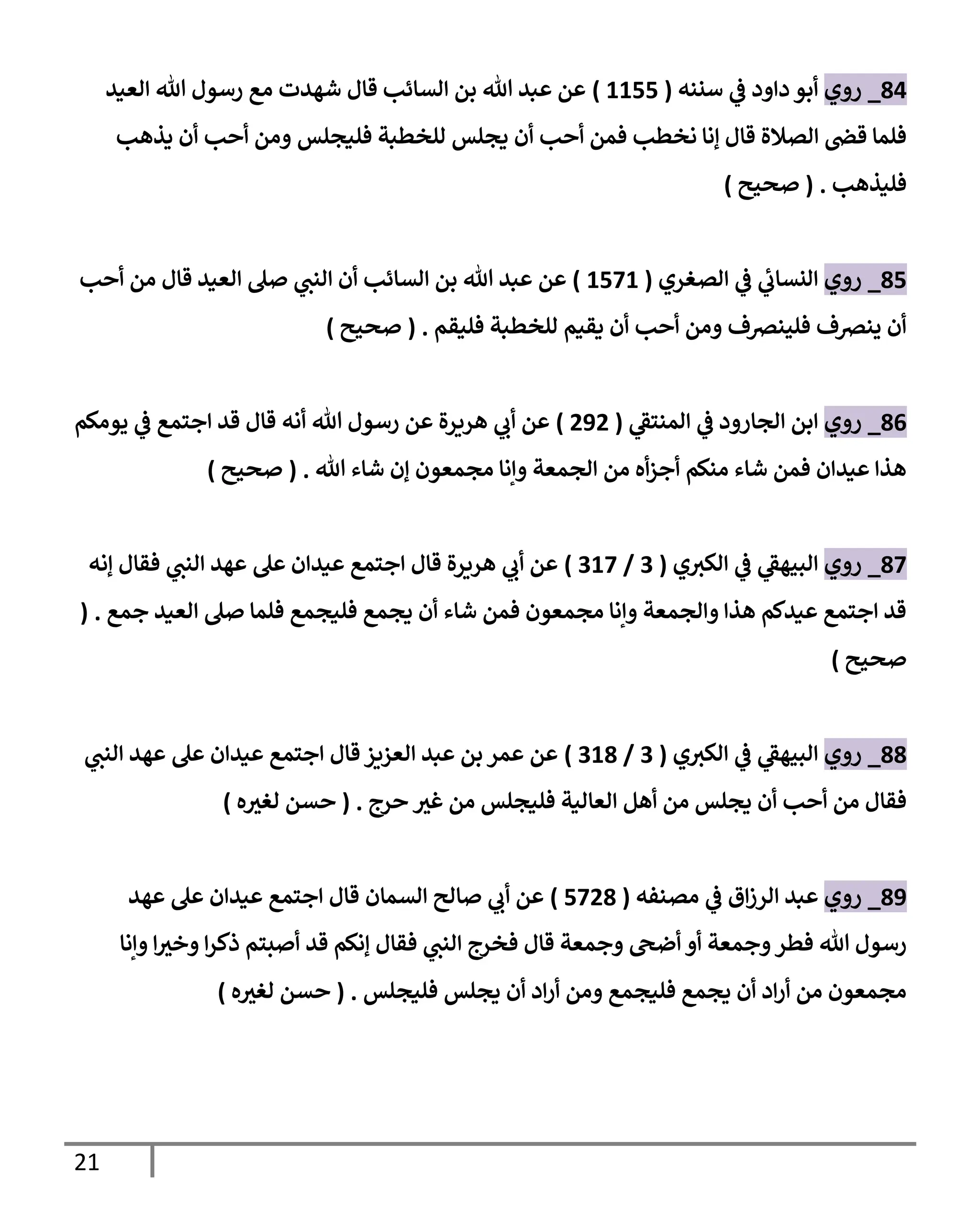 21
81
_
‫روي‬
‫سنةه‬ ‫ي‬
‫ف‬ ‫داود‬ ‫أبو‬
(
1111
)
‫العيد‬ ‫هللا‬ ‫رسو‬ ‫م‬ ‫شهدت‬ ‫قا‬ ‫السائب‬ ‫بن‬ ‫هللا‬ ‫عبد‬ ‫عن‬
‫يذهب‬ ‫أن‬ ‫أحب‬ ‫ومن‬ ‫فليملس‬ ‫للخطبة‬ ‫يملس‬ ‫أن‬ ‫أحب‬ ‫فمن‬ ‫نخطب‬ ‫إنا‬ ‫قا‬ ‫الصالة‬ ‫قض‬ ‫فلما‬
‫فليذهب‬
( .
‫صحيح‬
)
81
_
‫روي‬
‫الصغري‬ ‫ي‬
‫ف‬ ‫ي‬
‫النساب‬
(
1111
)
‫أحب‬ ‫من‬ ‫قا‬ ‫العيد‬ ‫صل‬ ‫ي‬
‫الةت‬ ‫أن‬ ‫السائب‬ ‫بن‬ ‫هللا‬ ‫عبد‬ ‫عن‬
‫فليقم‬ ‫للخطبة‬ ‫يقيم‬ ‫أن‬ ‫أحب‬ ‫ومن‬ ‫فليةرصف‬ ‫يةرصف‬ ‫أن‬
( .
‫صحيح‬
)
80
_
‫روي‬
‫ي‬
‫المةتف‬ ‫ي‬
‫ف‬ ‫المارود‬ ‫ابن‬
(
212
)
‫يومكم‬ ‫ي‬
‫ف‬ ‫اجتم‬ ‫قد‬ ‫قا‬ ‫أنه‬ ‫هللا‬ ‫رسو‬ ‫عن‬ ‫هرةرة‬ ‫ي‬
‫أب‬ ‫عن‬
‫إن‬ ‫مممعون‬ ‫وإنا‬ ‫الممعة‬ ‫من‬ ‫أه‬‫ز‬‫أج‬ ‫مةكم‬ ‫شاء‬ ‫فمن‬ ‫عيدان‬ ‫هذا‬
‫هللا‬ ‫شاء‬
( .
‫صحيح‬
)
81
_
‫روي‬
‫ي‬‫الكب‬ ‫ي‬
‫ف‬ ‫ي‬
‫الويهف‬
(
0
/
011
)
‫إنه‬ ‫فقا‬ ‫ي‬
‫الةت‬ ‫عهد‬ ‫عل‬ ‫عيدان‬ ‫اجتم‬ ‫قا‬ ‫هرةرة‬ ‫ي‬
‫أب‬ ‫عن‬
‫جم‬ ‫العيد‬ ‫صل‬ ‫فلما‬ ‫فليمم‬ ‫يمم‬ ‫أن‬ ‫شاء‬ ‫فمن‬ ‫مممعون‬ ‫وإنا‬ ‫والممعة‬ ‫هذا‬ ‫عيدلم‬ ‫اجتم‬ ‫قد‬
( .
‫صحيح‬
)
88
_
‫روي‬
‫ي‬‫الكب‬ ‫ي‬
‫ف‬ ‫ي‬
‫الويهف‬
(
0
/
018
)
‫ي‬
‫الةت‬ ‫عهد‬ ‫عل‬ ‫عيدان‬ ‫اجتم‬ ‫قا‬‫العزةز‬ ‫عبد‬ ‫بن‬ ‫عمر‬ ‫عن‬
‫حرج‬ ‫ر‬
‫غب‬ ‫من‬ ‫فليملس‬ ‫العالية‬ ‫أهل‬ ‫من‬ ‫يملس‬ ‫أن‬ ‫أحب‬ ‫من‬ ‫فقا‬
( .
‫ه‬ ‫ر‬
‫لغب‬ ‫حسن‬
)
81
_
‫روي‬
‫مصةفه‬ ‫ي‬
‫ف‬ ‫ا‬‫ز‬‫الر‬ ‫عبد‬
(
1128
)
‫السمان‬ ‫صالح‬ ‫ي‬
‫أب‬ ‫عن‬
‫عهد‬ ‫عل‬ ‫عيدان‬ ‫اجتم‬ ‫قا‬
‫فقا‬ ‫ي‬
‫الةت‬ ‫فخرج‬ ‫قا‬ ‫وجمعة‬ ‫أضىح‬ ‫أو‬ ‫وجمعة‬‫فطر‬ ‫هللا‬ ‫رسو‬
‫وإنا‬ ‫ا‬ ‫ر‬
‫وخب‬ ‫ا‬‫ر‬‫ذك‬ ‫أصيتم‬ ‫قد‬ ‫إنكم‬
‫فليملس‬ ‫يملس‬ ‫أن‬ ‫اد‬‫ر‬‫أ‬ ‫ومن‬ ‫فليمم‬ ‫يمم‬ ‫أن‬ ‫اد‬‫ر‬‫أ‬ ‫من‬ ‫مممعون‬
( .
‫ه‬ ‫ر‬
‫لغب‬ ‫حسن‬
)
 