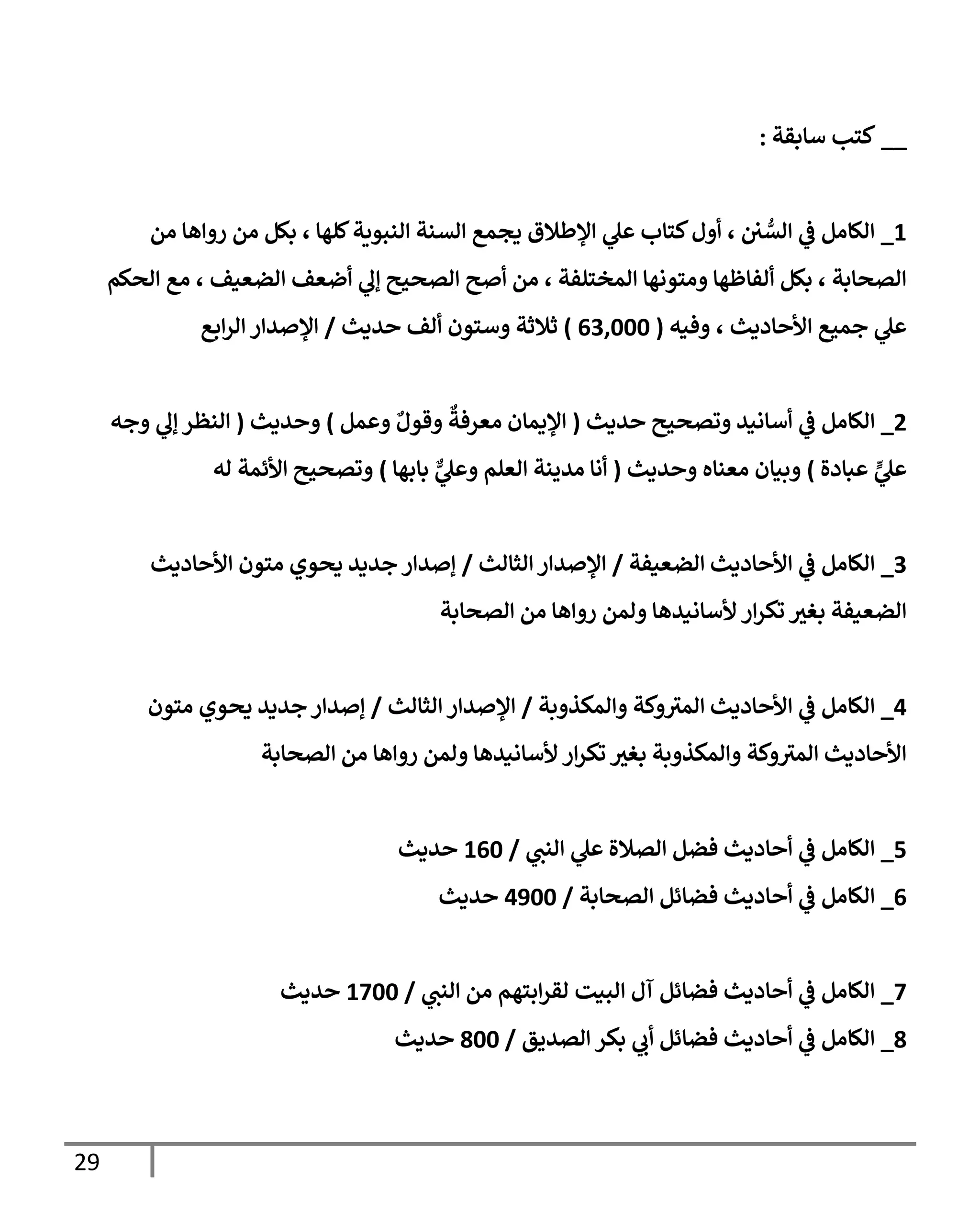 29
__
‫سابقة‬ ‫كتب‬
:
1
_
‫من‬ ‫رواها‬ ‫من‬ ‫بكل‬ ، ‫للها‬‫الةويةة‬ ‫السةة‬ ‫يمم‬ ‫اللطال‬ ‫ي‬
‫عل‬ ‫كتاب‬ ‫أو‬ ، ‫ن‬ ُّ
‫الس‬ ‫ي‬
‫ف‬ ‫الكامل‬
‫الحكم‬ ‫م‬ ، ‫الضعيف‬ ‫أضعف‬ ‫ي‬
‫إل‬ ‫الصحيح‬ ‫أصح‬ ‫من‬ ، ‫المختلفة‬ ‫ومتونها‬ ‫ألفاظها‬ ‫بكل‬ ، ‫الصحابة‬
‫وفيه‬ ، ‫اوأحاديث‬ ‫جمي‬ ‫ي‬
‫عل‬
(
000666
)
‫حديث‬ ‫ألف‬ ‫وستون‬ ‫ثالثة‬
/
‫اب‬‫ر‬‫ال‬ ‫الصدار‬
2
_
‫ي‬
‫ف‬ ‫الكامل‬
‫حديث‬ ‫وتصحيح‬ ‫أسانيد‬
(
‫وعمل‬ ٌ ‫وقو‬
ٌ
‫معرفة‬ ‫اليمان‬
)
‫وحديث‬
(
‫وجه‬ ‫ي‬
‫إل‬ ‫الةظر‬
‫عبادة‬ ٍّ
‫ي‬
‫عل‬
)
‫وحديث‬ ‫معةاه‬ ‫وبيان‬
(
‫بابها‬ ٌّ
‫ي‬
‫وعل‬ ‫العلم‬ ‫مديةة‬ ‫أنا‬
)
‫له‬ ‫اوأئمة‬ ‫وتصحيح‬
0
_
‫الضعيفة‬ ‫اوأحاديث‬ ‫ي‬
‫ف‬ ‫الكامل‬
/
‫الثالث‬‫الصدار‬
/
‫اوأحاديث‬ ‫متون‬ ‫يحوي‬ ‫جديد‬ ‫إصدار‬
‫وأ‬ ‫ار‬‫ر‬‫تك‬ ‫ر‬
‫بغب‬ ‫الضعيفة‬
‫الصحابة‬ ‫من‬ ‫رواها‬ ‫ولمن‬ ‫سانيدها‬
1
_
‫والمكذوبة‬ ‫وكة‬‫المب‬ ‫اوأحاديث‬ ‫ي‬
‫ف‬ ‫الكامل‬
/
‫الثالث‬ ‫الصدار‬
/
‫متون‬ ‫يحوي‬ ‫جديد‬‫إصدار‬
‫الصحابة‬ ‫من‬ ‫رواها‬ ‫ولمن‬ ‫وأسانيدها‬ ‫ار‬‫ر‬‫تك‬ ‫ر‬
‫بغب‬ ‫والمكذوبة‬ ‫وكة‬‫المب‬ ‫اوأحاديث‬
1
_
‫ي‬
‫الةت‬ ‫ي‬
‫عل‬ ‫الصالة‬ ‫فضل‬ ‫أحاديث‬ ‫ي‬
‫ف‬ ‫الكامل‬
/
106
‫حديث‬
0
_
‫الصحابة‬ ‫فضائل‬ ‫أحاديث‬ ‫ي‬
‫ف‬ ‫الكامل‬
/
1166
‫حديث‬
1
_
‫ي‬
‫الةت‬ ‫من‬ ‫ابتهم‬‫ر‬‫لق‬ ‫الويت‬ ‫آ‬ ‫فضائل‬ ‫أحاديث‬ ‫ي‬
‫ف‬ ‫الكامل‬
/
1166
‫حديث‬
8
_
‫الصديق‬ ‫بكر‬ ‫ي‬
‫أب‬ ‫فضائل‬ ‫أحاديث‬ ‫ي‬
‫ف‬ ‫الكامل‬
/
866
‫حديث‬
 