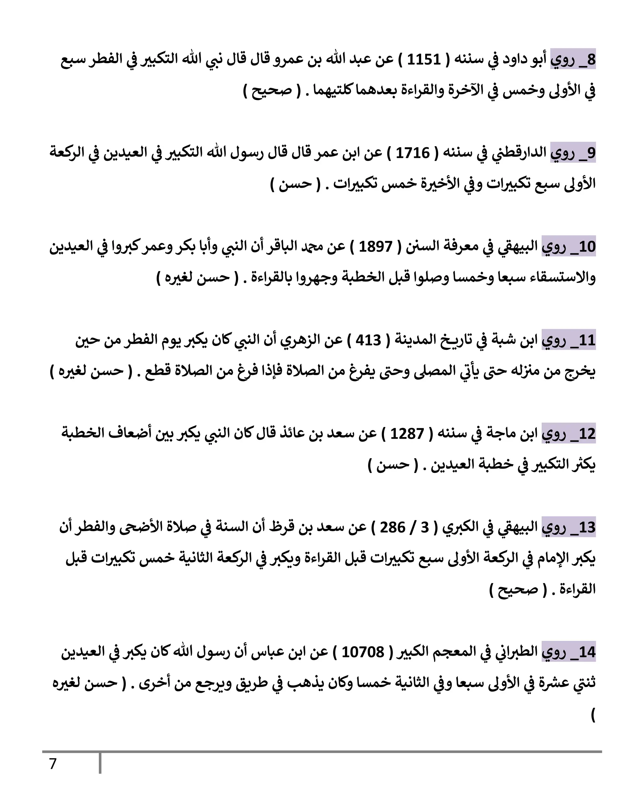 7
8
_
‫روي‬
‫سنةه‬ ‫ي‬
‫ف‬ ‫داود‬ ‫أبو‬
(
1111
)
‫عمرو‬ ‫بن‬ ‫هللا‬ ‫عبد‬ ‫عن‬
‫سو‬ ‫الفطر‬ ‫ي‬
‫ف‬ ‫ر‬
‫التكوب‬ ‫هللا‬ ‫ي‬
‫نت‬ ‫قا‬ ‫قا‬
‫للتيهما‬‫بعدهما‬ ‫اءة‬‫ر‬‫والق‬ ‫اآلخرة‬ ‫ي‬
‫ف‬ ‫وخمس‬ ‫اوأول‬ ‫ي‬
‫ف‬
( .
‫صحيح‬
)
1
_
‫روي‬
‫سنةه‬ ‫ي‬
‫ف‬ ‫ي‬
‫الدارقطت‬
(
1110
)
‫كعة‬
‫الر‬ ‫ي‬
‫ف‬ ‫العيدين‬ ‫ي‬
‫ف‬ ‫ر‬
‫التكوب‬ ‫هللا‬ ‫رسو‬ ‫قا‬ ‫قا‬ ‫عمر‬ ‫ابن‬ ‫عن‬
‫ات‬ ‫ر‬
‫تكوب‬ ‫خمس‬ ‫ة‬ ‫ر‬
‫اوأخب‬ ‫ي‬
‫وف‬ ‫ات‬ ‫ر‬
‫تكوب‬ ‫سو‬ ‫اوأول‬
( .
‫حسن‬
)
16
_
‫روي‬
‫السن‬ ‫معرفة‬ ‫ي‬
‫ف‬ ‫ي‬
‫الويهف‬
(
1811
)
‫الباقر‬ ‫دمحم‬ ‫عن‬
‫العيدين‬ ‫ي‬
‫ف‬ ‫وا‬‫كب‬‫وعمر‬‫بكر‬ ‫وأبا‬ ‫ي‬
‫الةت‬ ‫أن‬
‫وخمس‬ ‫سبعا‬ ‫واالستسقاء‬
‫اءة‬‫ر‬‫بالق‬ ‫وجهروا‬ ‫الخطبة‬ ‫قبل‬ ‫وصلوا‬ ‫ا‬
( .
‫ه‬ ‫ر‬
‫لغب‬ ‫حسن‬
)
11
_
‫روي‬
‫المديةة‬ ‫خ‬ ‫تارة‬ ‫ي‬
‫ف‬ ‫شبة‬ ‫ابن‬
(
110
)
‫ر‬
‫حن‬ ‫من‬ ‫الفطر‬ ‫يوم‬‫يكب‬ ‫لان‬ ‫ي‬
‫الةت‬ ‫أن‬ ‫الزهري‬ ‫عن‬
‫قط‬ ‫الصالة‬ ‫من‬ ‫فرغ‬ ‫فإذا‬ ‫الصالة‬ ‫من‬ ‫يفرغ‬ ‫وحت‬ ‫المصل‬ ‫ي‬
‫يأب‬ ‫حت‬ ‫له‬‫مب‬ ‫من‬ ‫يخرج‬
( .
‫ه‬ ‫ر‬
‫لغب‬ ‫حسن‬
)
12
_
‫روي‬
‫سنةه‬ ‫ي‬
‫ف‬ ‫ماجة‬ ‫ابن‬
(
1281
)
‫الخطبة‬ ‫أضعاف‬ ‫ر‬
‫بن‬ ‫يكب‬ ‫ي‬
‫الةت‬ ‫لان‬ ‫قا‬ ‫عائذ‬ ‫بن‬ ‫سعد‬ ‫عن‬
‫العيدين‬ ‫خطبة‬ ‫ي‬
‫ف‬ ‫ر‬
‫التكوب‬ ‫ر‬
‫يكب‬
( .
‫حسن‬
)
10
_
‫روي‬
‫ي‬‫الكب‬ ‫ي‬
‫ف‬ ‫ي‬
‫الويهف‬
(
0
/
280
)
‫أن‬ ‫والفطر‬ ‫اوأضىح‬ ‫صالة‬ ‫ي‬
‫ف‬ ‫السةة‬ ‫أن‬ ‫قرظ‬ ‫بن‬ ‫سعد‬ ‫عن‬
‫اء‬‫ر‬‫الق‬ ‫قبل‬ ‫ات‬ ‫ر‬
‫تكوب‬ ‫سو‬ ‫اوأول‬ ‫كعة‬
‫الر‬ ‫ي‬
‫ف‬ ‫المام‬ ‫يكب‬
‫قبل‬ ‫ات‬ ‫ر‬
‫تكوب‬ ‫خمس‬ ‫الثانية‬ ‫كعة‬
‫الر‬ ‫ي‬
‫ف‬ ‫وةكب‬ ‫ة‬
‫اءة‬‫ر‬‫الق‬
( .
‫صحيح‬
)
11
_
‫روي‬
‫ر‬
‫الكوب‬ ‫المعمم‬ ‫ي‬
‫ف‬ ‫ي‬
‫اب‬‫الطب‬
(
16168
)
‫العيدين‬ ‫ي‬
‫ف‬ ‫يكب‬ ‫لان‬‫هللا‬ ‫رسو‬ ‫أن‬ ‫عباس‬ ‫ابن‬ ‫عن‬
‫أخرى‬ ‫من‬ ‫وةرج‬ ‫لطرةق‬ ‫ي‬
‫ف‬ ‫يذهب‬ ‫ولان‬ ‫خمسا‬ ‫الثانية‬ ‫ي‬
‫وف‬ ‫سبعا‬ ‫اوأول‬ ‫ي‬
‫ف‬ ‫ة‬ ‫ر‬
‫عش‬ ‫ي‬
‫ثةت‬
( .
‫ه‬ ‫ر‬
‫لغب‬ ‫حسن‬
)
 