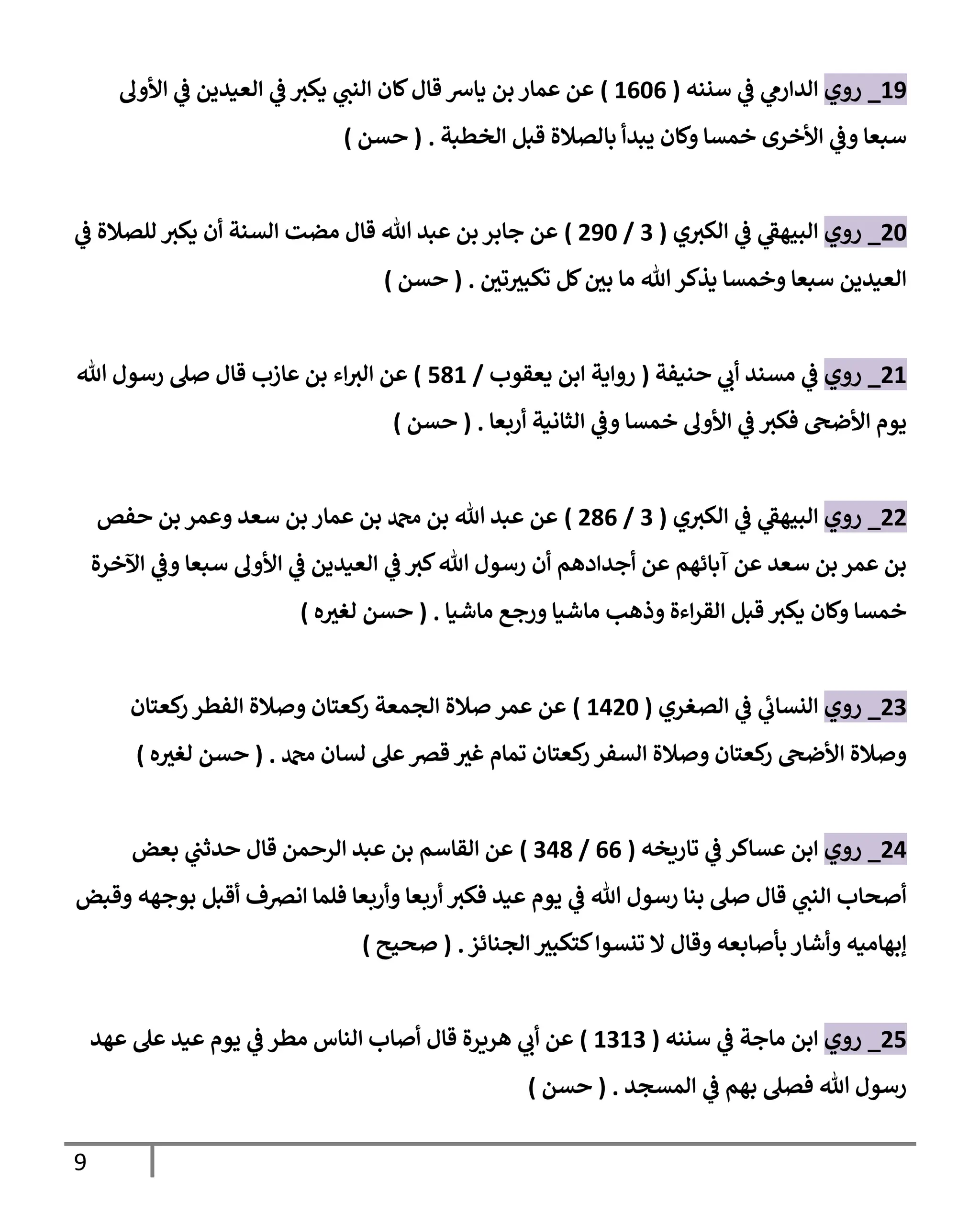 9
11
_
‫روي‬
‫سنةه‬ ‫ي‬
‫ف‬ ‫ي‬
‫الدارم‬
(
1060
)
‫اوأول‬ ‫ي‬
‫ف‬ ‫العيدين‬ ‫ي‬
‫ف‬ ‫يكب‬ ‫ي‬
‫الةت‬ ‫لان‬ ‫قا‬ ‫يارس‬ ‫بن‬ ‫عمار‬ ‫عن‬
‫الخطبة‬ ‫قبل‬ ‫بالصالة‬ ‫يبدأ‬ ‫ولان‬ ‫خمسا‬ ‫اوأخرى‬ ‫ي‬
‫وف‬ ‫سبعا‬
( .
‫حسن‬
)
26
_
‫روي‬
‫ي‬‫الكب‬ ‫ي‬
‫ف‬ ‫ي‬
‫الويهف‬
(
0
/
216
)
‫ي‬
‫ف‬ ‫للصالة‬ ‫يكب‬ ‫أن‬ ‫السةة‬ ‫مضت‬ ‫قا‬ ‫هللا‬ ‫عبد‬ ‫بن‬ ‫جابر‬ ‫عن‬
‫ر‬
‫تن‬ ‫ر‬
‫تكوب‬ ‫لل‬ ‫ر‬
‫بن‬ ‫ما‬ ‫هللا‬‫يذكر‬ ‫وخمسا‬ ‫سبعا‬ ‫العيدين‬
( .
‫حسن‬
)
21
_
‫روي‬
‫حةيفة‬ ‫ي‬
‫أب‬ ‫مسةد‬ ‫ي‬
‫ف‬
(
‫يعقوب‬ ‫ابن‬ ‫رواية‬
/
181
)
‫هللا‬ ‫رسو‬ ‫صل‬ ‫قا‬ ‫عازب‬ ‫بن‬ ‫اء‬‫الب‬ ‫عن‬
‫اوأول‬ ‫ي‬
‫ف‬ ‫فكب‬ ‫اوأضىح‬ ‫يوم‬
‫أربعا‬ ‫الثانية‬ ‫ي‬
‫وف‬ ‫خمسا‬
( .
‫حسن‬
)
22
_
‫روي‬
‫ي‬‫الكب‬ ‫ي‬
‫ف‬ ‫ي‬
‫الويهف‬
(
0
/
280
)
‫حفص‬ ‫بن‬ ‫وعمر‬ ‫سعد‬ ‫بن‬ ‫عمار‬ ‫بن‬ ‫دمحم‬ ‫بن‬ ‫هللا‬ ‫عبد‬ ‫عن‬
‫اآلخرة‬ ‫ي‬
‫وف‬ ‫سبعا‬ ‫اوأول‬ ‫ي‬
‫ف‬ ‫العيدين‬ ‫ي‬
‫ف‬ ‫كب‬‫هللا‬ ‫رسو‬ ‫أن‬ ‫أجدادهم‬ ‫عن‬ ‫آبائهم‬ ‫عن‬ ‫سعد‬ ‫بن‬ ‫عمر‬ ‫بن‬
‫ماش‬ ‫ورج‬ ‫ماشيا‬ ‫وذهب‬ ‫اءة‬‫ر‬‫الق‬ ‫قبل‬ ‫يكب‬ ‫ولان‬ ‫خمسا‬
‫يا‬
( .
‫ه‬ ‫ر‬
‫لغب‬ ‫حسن‬
)
20
_
‫روي‬
‫الصغري‬ ‫ي‬
‫ف‬ ‫ي‬
‫النساب‬
(
1126
)
‫كعتان‬
‫ر‬ ‫الفطر‬ ‫وصالة‬ ‫كعتان‬
‫ر‬ ‫الممعة‬ ‫صالة‬ ‫عمر‬ ‫عن‬
‫دمحم‬ ‫لسان‬ ‫عل‬‫قرص‬ ‫ر‬
‫غب‬ ‫تمام‬ ‫كعتان‬
‫ر‬ ‫السفر‬ ‫وصالة‬ ‫كعتان‬
‫ر‬ ‫اوأضىح‬ ‫وصالة‬
( .
‫ه‬ ‫ر‬
‫لغب‬ ‫حسن‬
)
21
_
‫روي‬
‫تارةخه‬ ‫ي‬
‫ف‬ ‫عساكر‬ ‫ابن‬
(
00
/
018
)
‫بعض‬ ‫ي‬
‫حدثت‬ ‫قا‬ ‫الرحمن‬ ‫عبد‬ ‫بن‬ ‫القاسم‬ ‫عن‬
‫وقبض‬ ‫بوجهه‬ ‫أقبل‬ ‫انرصف‬ ‫فلما‬ ‫وأربعا‬ ‫أربعا‬ ‫فكب‬ ‫عيد‬ ‫يوم‬ ‫ي‬
‫ف‬ ‫هللا‬ ‫رسو‬ ‫بةا‬ ‫صل‬ ‫قا‬ ‫ي‬
‫الةت‬ ‫أصحاب‬
‫المةائز‬ ‫ر‬
‫كتكوب‬‫تنسوا‬ ‫ال‬ ‫وقا‬ ‫بأصابعه‬‫وأشار‬ ‫إبهاميه‬
( .
‫صحيح‬
)
21
_
‫روي‬
‫سنةه‬ ‫ي‬
‫ف‬ ‫ماجة‬ ‫ابن‬
(
0
101
)
‫عهد‬ ‫عل‬ ‫عيد‬ ‫يوم‬ ‫ي‬
‫ف‬ ‫مطر‬ ‫الةاس‬ ‫أصاب‬ ‫قا‬ ‫هرةرة‬ ‫ي‬
‫أب‬ ‫عن‬
‫المسمد‬ ‫ي‬
‫ف‬ ‫بهم‬ ‫فصل‬ ‫هللا‬ ‫رسو‬
( .
‫حسن‬
)
 