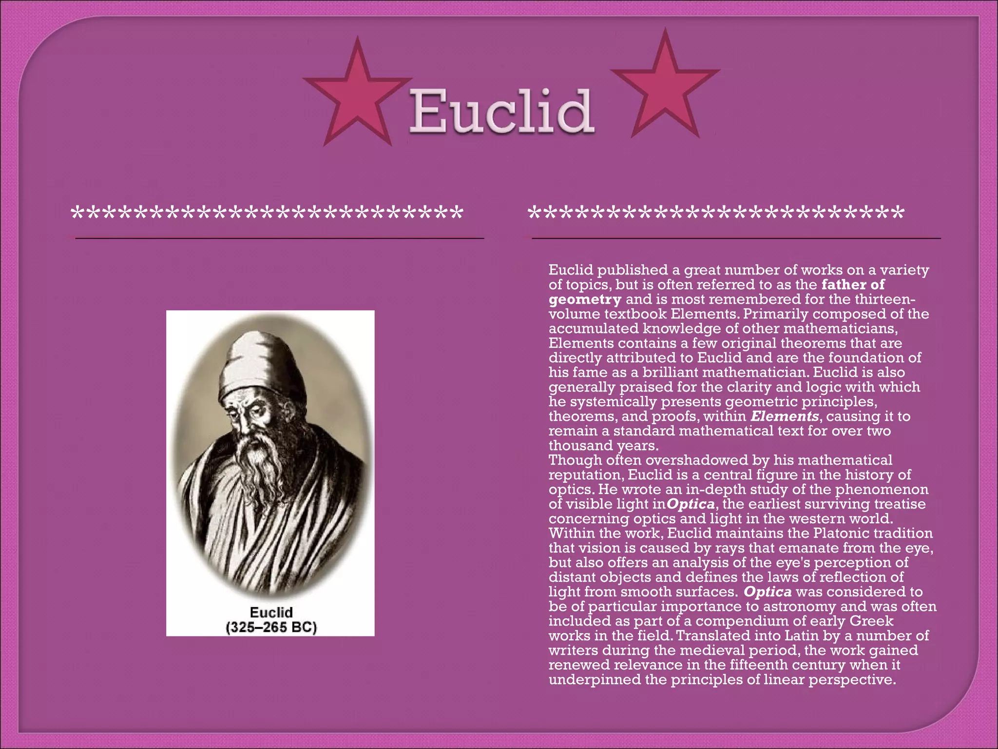 *************************

************************




Euclid published a great number of works on a variety
of topics, but is often referred to as the father of
geometry and is most remembered for the thirteenvolume textbook Elements. Primarily composed of the
accumulated knowledge of other mathematicians,
Elements contains a few original theorems that are
directly attributed to Euclid and are the foundation of
his fame as a brilliant mathematician. Euclid is also
generally praised for the clarity and logic with which
he systemically presents geometric principles,
theorems, and proofs, within Elements, causing it to
remain a standard mathematical text for over two
thousand years.
Though often overshadowed by his mathematical
reputation, Euclid is a central figure in the history of
optics. He wrote an in-depth study of the phenomenon
of visible light inOptica, the earliest surviving treatise
concerning optics and light in the western world.
Within the work, Euclid maintains the Platonic tradition
that vision is caused by rays that emanate from the eye,
but also offers an analysis of the eye's perception of
distant objects and defines the laws of reflection of
light from smooth surfaces. Optica was considered to
be of particular importance to astronomy and was often
included as part of a compendium of early Greek
works in the field. Translated into Latin by a number of
writers during the medieval period, the work gained
renewed relevance in the fifteenth century when it
underpinned the principles of linear perspective.

 