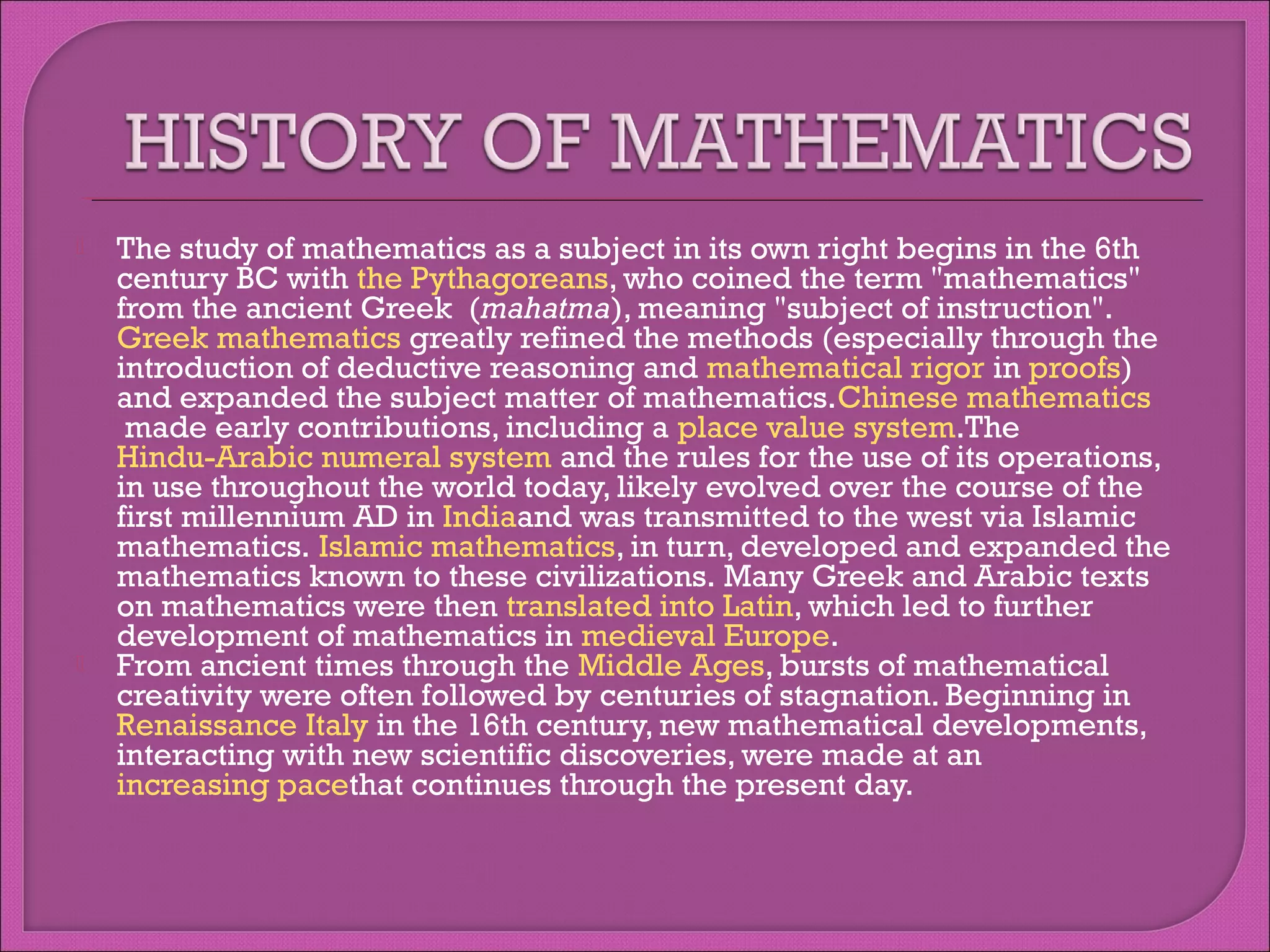 



The study of mathematics as a subject in its own right begins in the 6th
century BC with the Pythagoreans, who coined the term "mathematics"
from the ancient Greek  (mahatma), meaning "subject of instruction".
Greek mathematics greatly refined the methods (especially through the
introduction of deductive reasoning and mathematical rigor in proofs)
and expanded the subject matter of mathematics.Chinese mathematics
 made early contributions, including a place value system.The 
Hindu-Arabic numeral system and the rules for the use of its operations,
in use throughout the world today, likely evolved over the course of the
first millennium AD in Indiaand was transmitted to the west via Islamic
mathematics. Islamic mathematics, in turn, developed and expanded the
mathematics known to these civilizations. Many Greek and Arabic texts
on mathematics were then translated into Latin, which led to further
development of mathematics in medieval Europe.
From ancient times through the Middle Ages, bursts of mathematical
creativity were often followed by centuries of stagnation. Beginning in
Renaissance Italy in the 16th century, new mathematical developments,
interacting with new scientific discoveries, were made at an 
increasing pacethat continues through the present day.

 