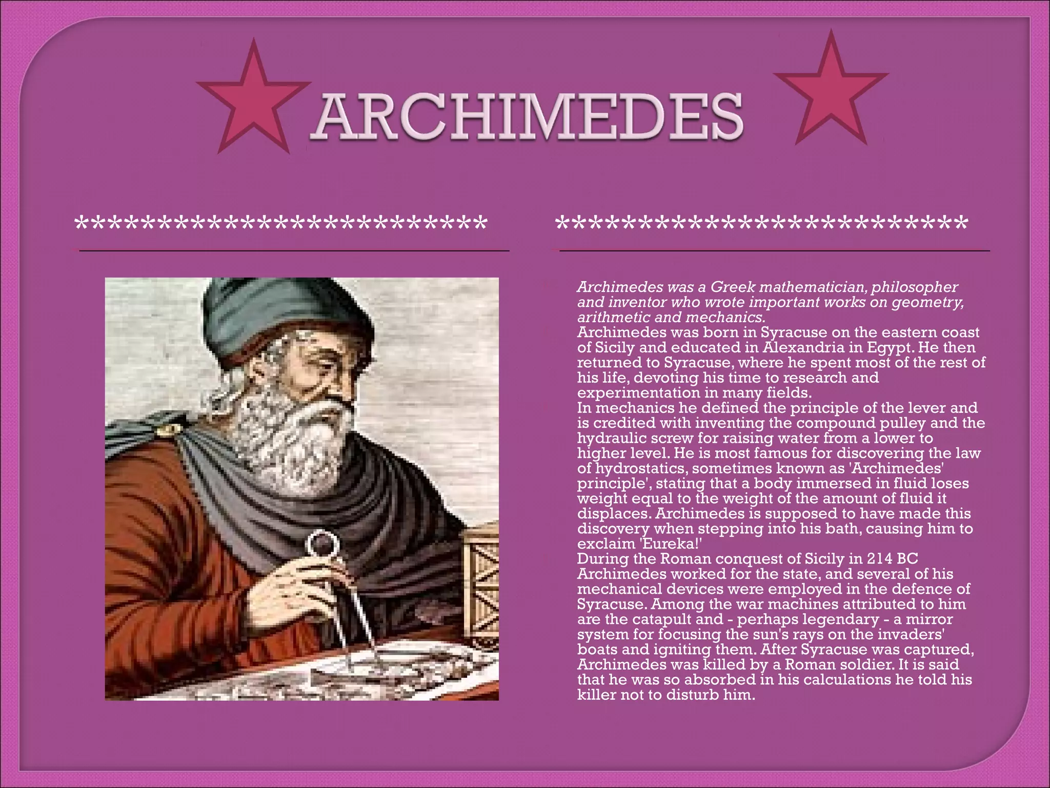 *************************

*************************








Archimedes was a Greek mathematician, philosopher
and inventor who wrote important works on geometry,
arithmetic and mechanics.
Archimedes was born in Syracuse on the eastern coast
of Sicily and educated in Alexandria in Egypt. He then
returned to Syracuse, where he spent most of the rest of
his life, devoting his time to research and
experimentation in many fields.
In mechanics he defined the principle of the lever and
is credited with inventing the compound pulley and the
hydraulic screw for raising water from a lower to
higher level. He is most famous for discovering the law
of hydrostatics, sometimes known as 'Archimedes'
principle', stating that a body immersed in fluid loses
weight equal to the weight of the amount of fluid it
displaces. Archimedes is supposed to have made this
discovery when stepping into his bath, causing him to
exclaim 'Eureka!'
During the Roman conquest of Sicily in 214 BC
Archimedes worked for the state, and several of his
mechanical devices were employed in the defence of
Syracuse. Among the war machines attributed to him
are the catapult and - perhaps legendary - a mirror
system for focusing the sun's rays on the invaders'
boats and igniting them. After Syracuse was captured,
Archimedes was killed by a Roman soldier. It is said
that he was so absorbed in his calculations he told his
killer not to disturb him.

 