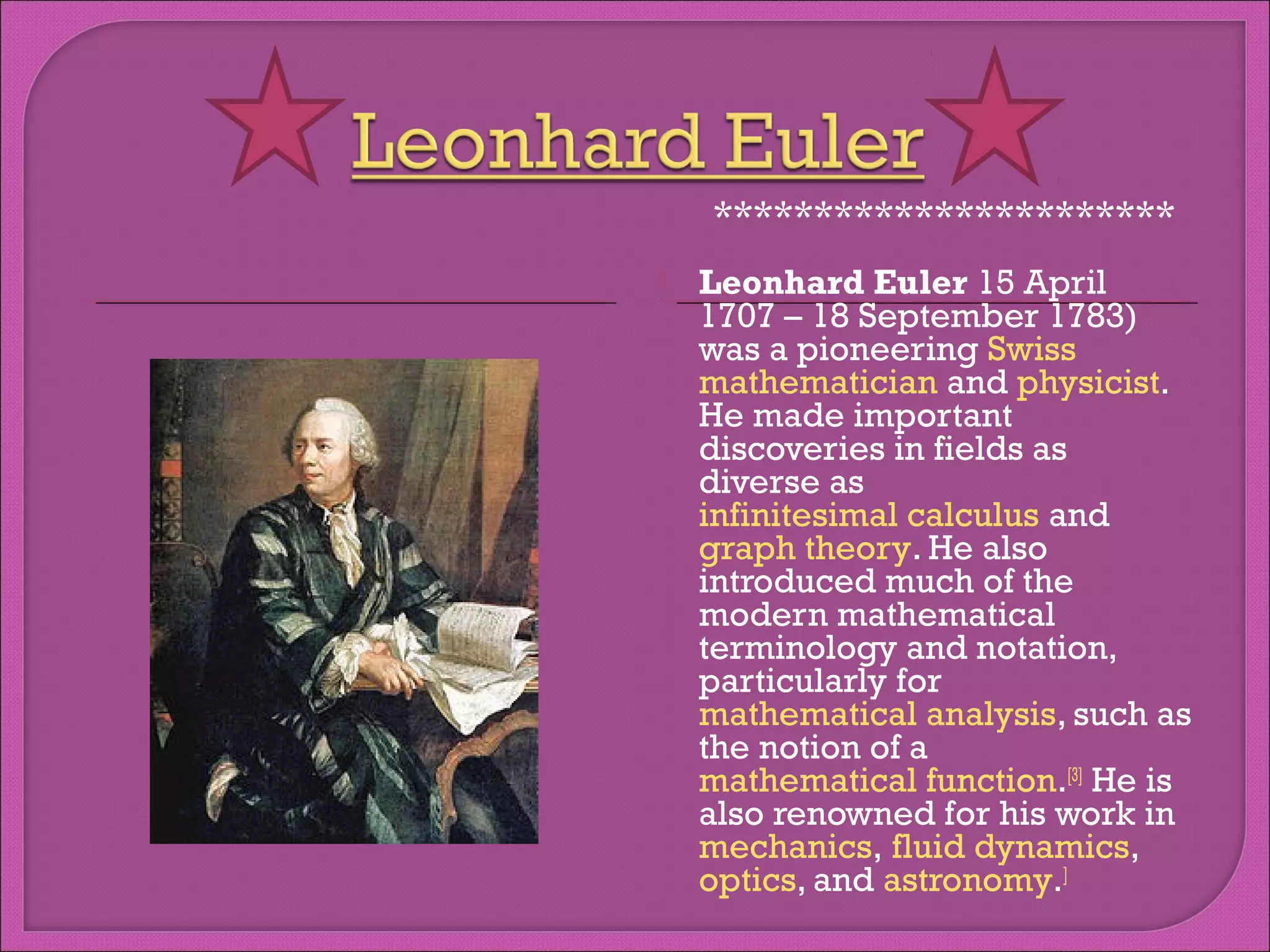 ***********************


Leonhard Euler 15 April
1707 – 18 September 1783)
was a pioneering Swiss 
mathematician and physicist.
He made important
discoveries in fields as
diverse as 
infinitesimal calculus and 
graph theory. He also
introduced much of the
modern mathematical
terminology and notation,
particularly for 
mathematical analysis, such as
the notion of a 
mathematical function.[3] He is
also renowned for his work in 
mechanics, fluid dynamics, 
optics, and astronomy.]

 
