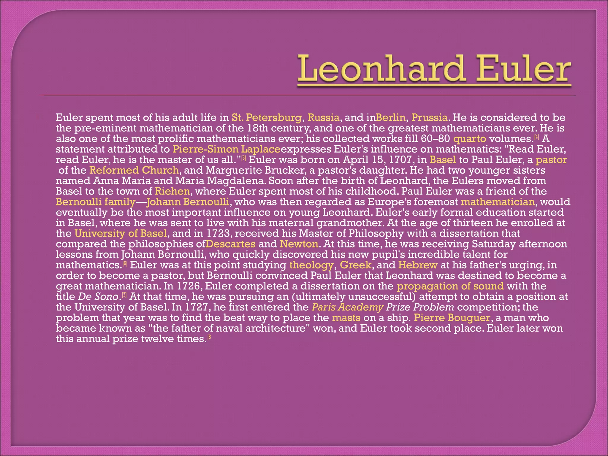 

Euler spent most of his adult life in St. Petersburg, Russia, and inBerlin, Prussia. He is considered to be
the pre-eminent mathematician of the 18th century, and one of the greatest mathematicians ever. He is
also one of the most prolific mathematicians ever; his collected works fill 60–80 quarto volumes.[4] A
statement attributed to Pierre-Simon Laplaceexpresses Euler's influence on mathematics: "Read Euler,
read Euler, he is the master of us all."[5] Euler was born on April 15, 1707, in Basel to Paul Euler, a pastor
 of the Reformed Church, and Marguerite Brucker, a pastor's daughter. He had two younger sisters
named Anna Maria and Maria Magdalena. Soon after the birth of Leonhard, the Eulers moved from
Basel to the town of Riehen, where Euler spent most of his childhood. Paul Euler was a friend of the 
Bernoulli family—Johann Bernoulli, who was then regarded as Europe's foremost mathematician, would
eventually be the most important influence on young Leonhard. Euler's early formal education started
in Basel, where he was sent to live with his maternal grandmother. At the age of thirteen he enrolled at
the University of Basel, and in 1723, received his Master of Philosophy with a dissertation that
compared the philosophies ofDescartes and Newton. At this time, he was receiving Saturday afternoon
lessons from Johann Bernoulli, who quickly discovered his new pupil's incredible talent for
mathematics.[6] Euler was at this point studying theology, Greek, and Hebrew at his father's urging, in
order to become a pastor, but Bernoulli convinced Paul Euler that Leonhard was destined to become a
great mathematician. In 1726, Euler completed a dissertation on the propagation of sound with the
title De Sono.[7] At that time, he was pursuing an (ultimately unsuccessful) attempt to obtain a position at
the University of Basel. In 1727, he first entered the Paris Academy Prize Problem competition; the
problem that year was to find the best way to place the masts on a ship. Pierre Bouguer, a man who
became known as "the father of naval architecture" won, and Euler took second place. Euler later won
this annual prize twelve times.[8

 