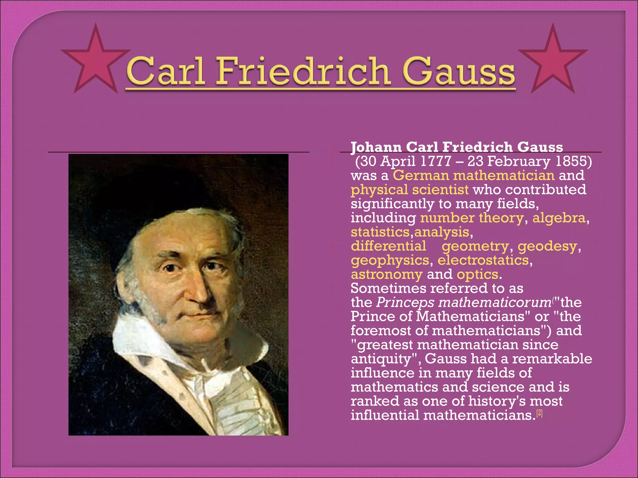 






Johann Carl Friedrich Gauss 
(30 April 1777 – 23 February 1855)
was a German mathematician and 
physical scientist who contributed
significantly to many fields,
including number theory, algebra, 
statistics,analysis, 
differential geometry, geodesy, 
geophysics, electrostatics, 
astronomy and optics.
Sometimes referred to as
the Princeps mathematicorum("the
Prince of Mathematicians" or "the
foremost of mathematicians") and
"greatest mathematician since
antiquity", Gauss had a remarkable
influence in many fields of
mathematics and science and is
ranked as one of history's most
influential mathematicians.[2]

 