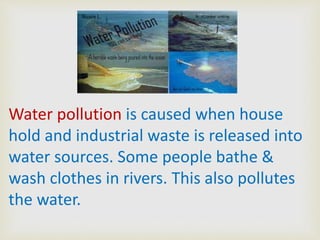 Water pollution is caused when house
hold and industrial waste is released into
water sources. Some people bathe &
wash clothes in rivers. This also pollutes
the water.

 