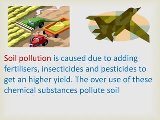 Soil pollution is caused due to adding
fertilisers, insecticides and pesticides to
get an higher yield. The over use of these
chemical substances pollute soil

 