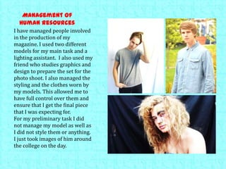 Management of
human resources
I have managed people involved
in the production of my
magazine. I used two different
models for my main task and a
lighting assistant. I also used my
friend who studies graphics and
design to prepare the set for the
photo shoot. I also managed the
styling and the clothes worn by
my models. This allowed me to
have full control over them and
ensure that I get the final piece
that I was expecting for.
For my preliminary task I did
not manage my model as well as
I did not style them or anything.
I just took images of him around
the college on the day.
 