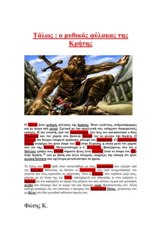 Τάλως : ο μυθικός φύλακας της
Κρήτης
Ο Τάλως ήταν μυθικός φύλακας της Κρήτης. Ήταν γιγάντιος, ανθρωπόμορφος
και με σώμα από χαλκό. Σχετικά με την προέλευσή του, υπάρχουν διαφορετικές
εκδοχές. Η πιο γνωστή, από τον Απολλόδωρο, λέει πως τον κατασκεύασε ο θεός
Ήφαιστος και τον χάρισε στο βασιλιά Μίνωα για να φυλάει την Κρήτη. Ο
Πλάτων τον θεωρεί υπαρκτό πρόσωπο, αδελφό του Ροδάμανθυ. Ο Απολλώνιος ο
Ρόδιος αναφέρει ότι ήταν δώρο του Δία στην Ευρώπη, η οποία μετά τον χάρισε
στο γιο της Μίνωα. Μεταγενέστερα ο Ι. Κακριδής, βασιζόμενος στο ότι ο
Ησύχιος γράφει πως ταλῶς σήμαινε ήλιος (ενώ Ταλαιός είναι το όνομα του Δία)
στην Κρήτη [1]
και με βάση και άλλα στοιχεία, εκφράζει την άποψη ότι ήταν
ηλιακή θεότητα που αργότερα μεταπλάστηκε σε ήρωα.
Το τέλος του Τάλω ήρθε όταν συναντήθηκε με τους Αργοναύτες που γύριζαν από
την Κολχίδα. Θέλοντας να δέσουν οι Αργοναύτες στο νησί αντιμετώπισαν τον
γίγαντα που τους κρατούσε σε απόσταση. Τότε η Μήδεια, που ταξίδευε μαζί τους,
μάγεψε με τα λόγια της τον Τάλω, υποσχόμενή του αθανασία, κι έτσι μπόρεσε ο
Ιάσονας να του αφαιρέσει το καρφί στη φτέρνα του που έκλεινε τη μια και μοναδική
φλέβα που διέτρεχε όλο το κορμί του και περιείχε ιχώρ, θανατώνοντάς τον. Άλλη
εκδοχή αναφέρει ότι τον σκότωσε ο πατέρας του Φιλοκτήτη Ποίας, χτυπώντας τον
με βέλος στο ίδιο μοναδικό αδύνατο σημείο του.
Φώτης Κ.
 