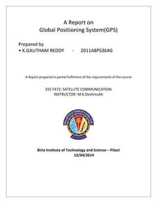 A Report on
Global Positioning System(GPS)
Prepared by
• K.GAUTHAM REDDY - 2011A8PS364G
A Report prepared in partial fulfilment of the requirements of the course
EEE F472: SATELLITE COMMUNICATION
INSTRUCTOR: M.K.Deshmukh
Birla Institute of Technology and Science – Pilani
12/04/2014
 