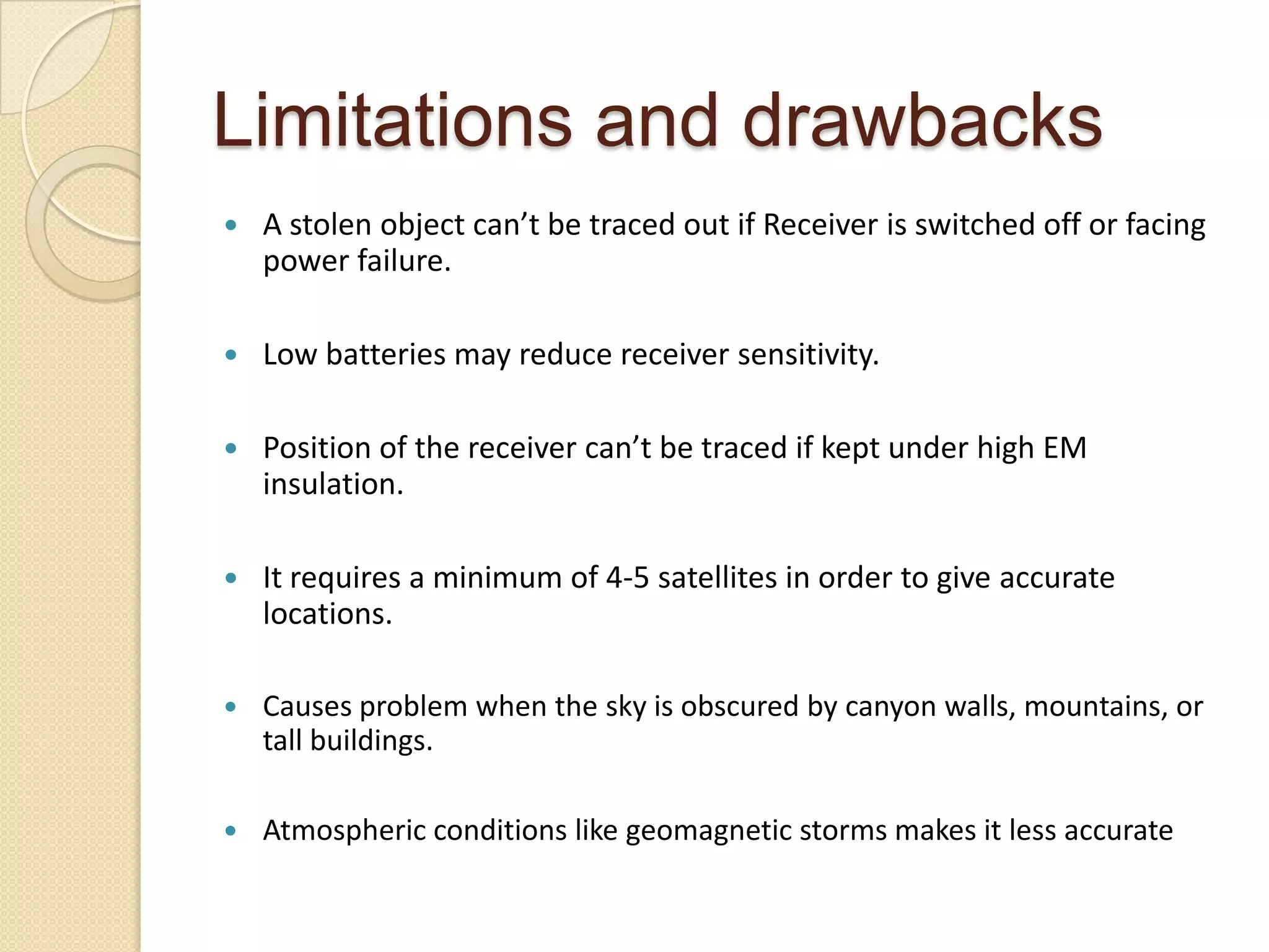 Limitations and drawbacks
 A stolen object can’t be traced out if Receiver is switched off or facing
power failure.
 Low batteries may reduce receiver sensitivity.
 Position of the receiver can’t be traced if kept under high EM
insulation.
 It requires a minimum of 4-5 satellites in order to give accurate
locations.
 Causes problem when the sky is obscured by canyon walls, mountains, or
tall buildings.
 Atmospheric conditions like geomagnetic storms makes it less accurate
 