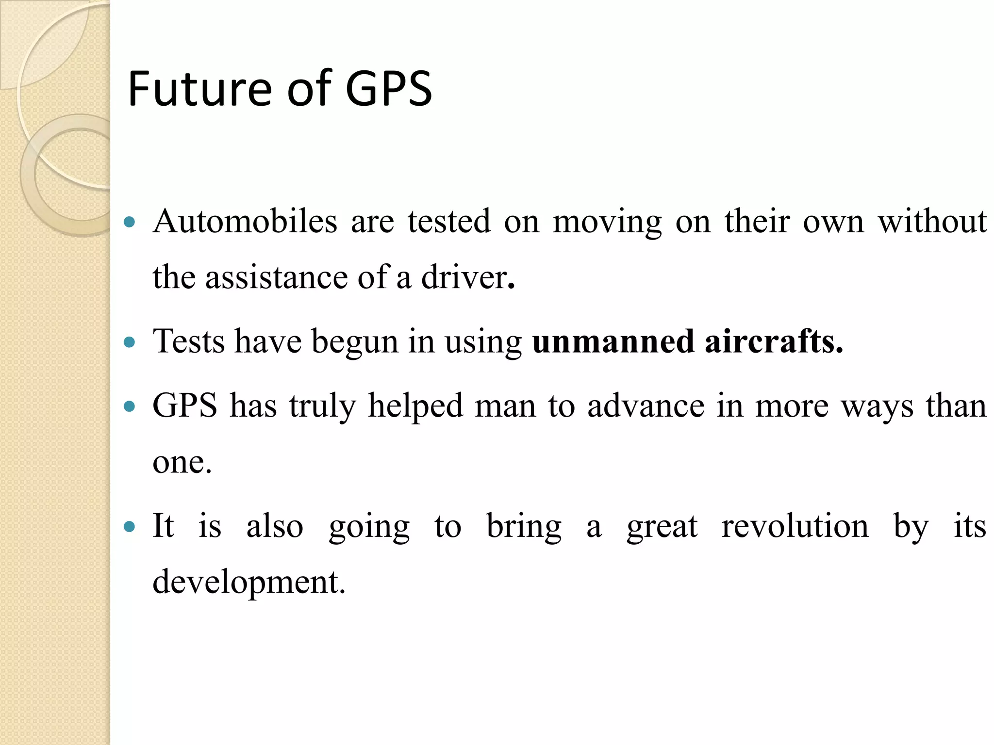 Future of GPS
 Automobiles are tested on moving on their own without
the assistance of a driver.
 Tests have begun in using unmanned aircrafts.
 GPS has truly helped man to advance in more ways than
one.
 It is also going to bring a great revolution by its
development.
 