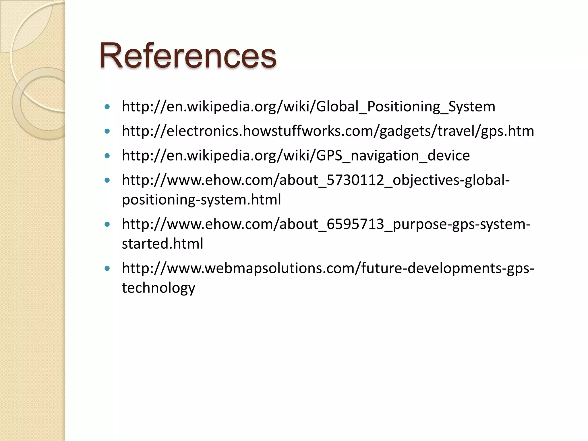 References
 http://en.wikipedia.org/wiki/Global_Positioning_System
 http://electronics.howstuffworks.com/gadgets/travel/gps.htm
 http://en.wikipedia.org/wiki/GPS_navigation_device
 http://www.ehow.com/about_5730112_objectives-global-
positioning-system.html
 http://www.ehow.com/about_6595713_purpose-gps-system-
started.html
 http://www.webmapsolutions.com/future-developments-gps-
technology
 