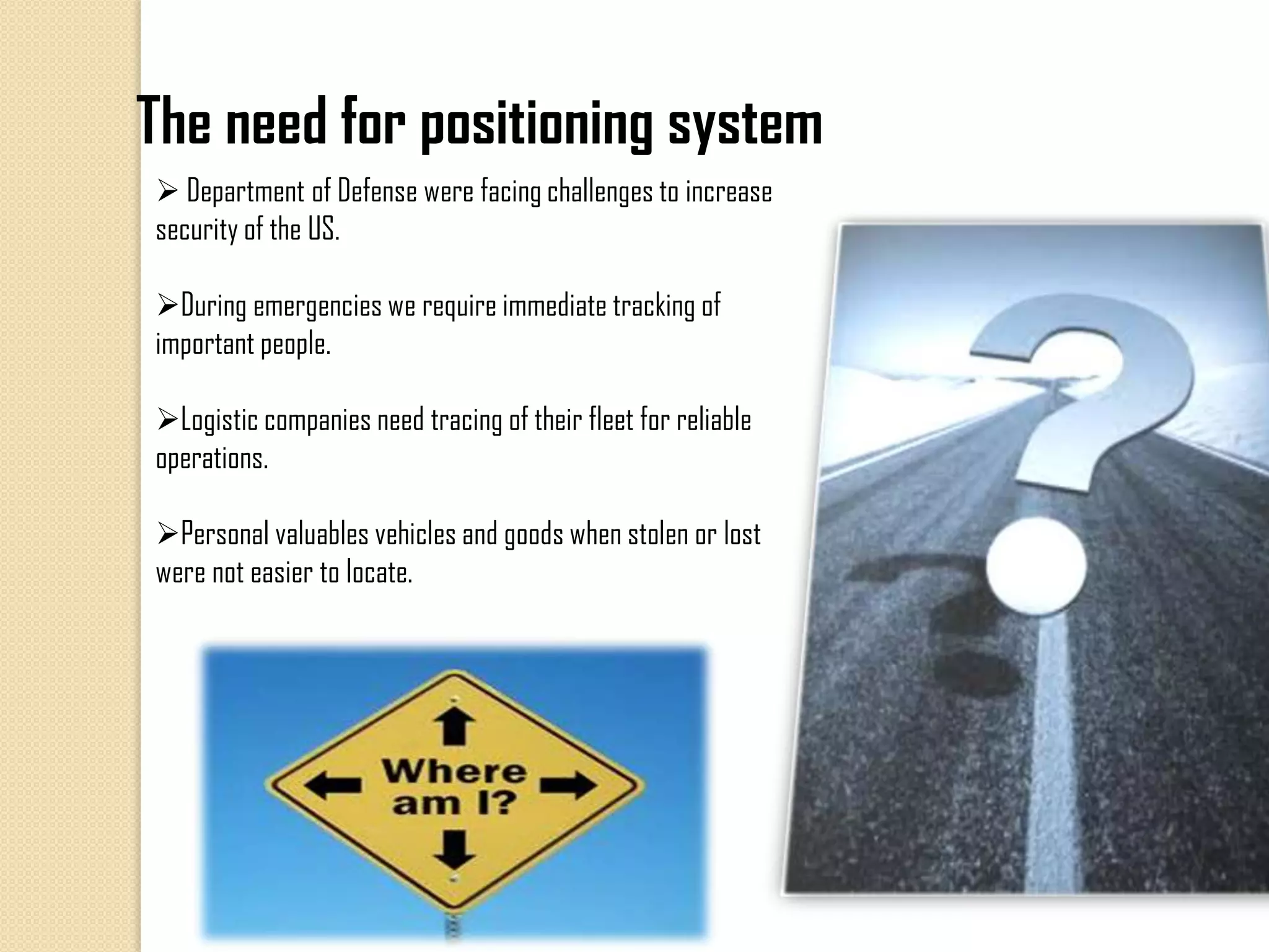 The need for positioning system
 Department of Defense were facing challenges to increase
security of the US.
During emergencies we require immediate tracking of
important people.
Logistic companies need tracing of their fleet for reliable
operations.
Personal valuables vehicles and goods when stolen or lost
were not easier to locate.
 