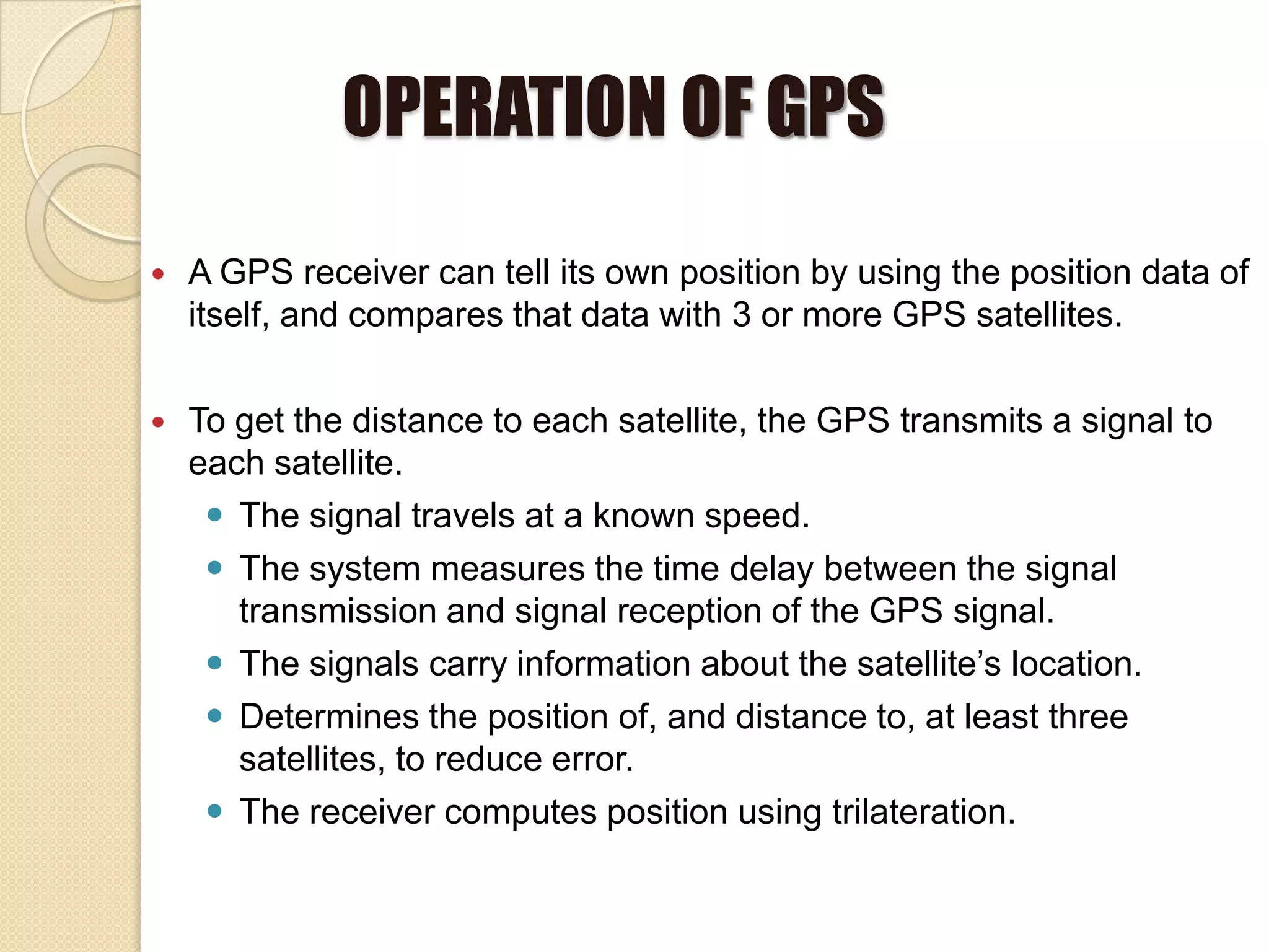 OPERATION OF GPS
 A GPS receiver can tell its own position by using the position data of
itself, and compares that data with 3 or more GPS satellites.
 To get the distance to each satellite, the GPS transmits a signal to
each satellite.
 The signal travels at a known speed.
 The system measures the time delay between the signal
transmission and signal reception of the GPS signal.
 The signals carry information about the satellite’s location.
 Determines the position of, and distance to, at least three
satellites, to reduce error.
 The receiver computes position using trilateration.
 