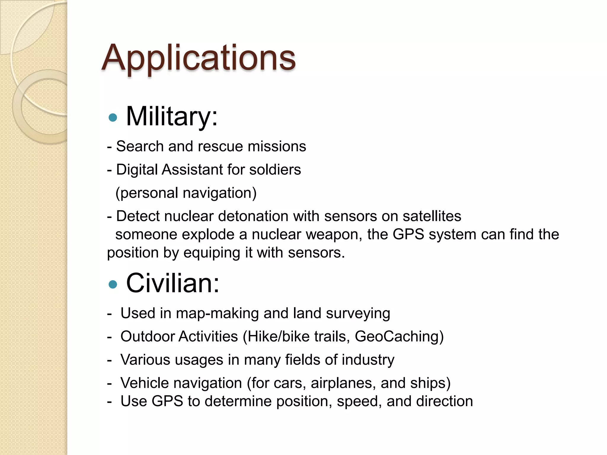 Applications
 Military:
- Search and rescue missions
- Digital Assistant for soldiers
(personal navigation)
- Detect nuclear detonation with sensors on satellites
someone explode a nuclear weapon, the GPS system can find the
position by equiping it with sensors.
 Civilian:
- Used in map-making and land surveying
- Outdoor Activities (Hike/bike trails, GeoCaching)
- Various usages in many fields of industry
- Vehicle navigation (for cars, airplanes, and ships)
- Use GPS to determine position, speed, and direction
 
