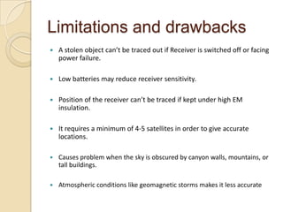 Limitations and drawbacks
 A stolen object can’t be traced out if Receiver is switched off or facing
power failure.
 Low batteries may reduce receiver sensitivity.
 Position of the receiver can’t be traced if kept under high EM
insulation.
 It requires a minimum of 4-5 satellites in order to give accurate
locations.
 Causes problem when the sky is obscured by canyon walls, mountains, or
tall buildings.
 Atmospheric conditions like geomagnetic storms makes it less accurate
 