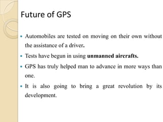 Future of GPS
 Automobiles are tested on moving on their own without
the assistance of a driver.
 Tests have begun in using unmanned aircrafts.
 GPS has truly helped man to advance in more ways than
one.
 It is also going to bring a great revolution by its
development.
 