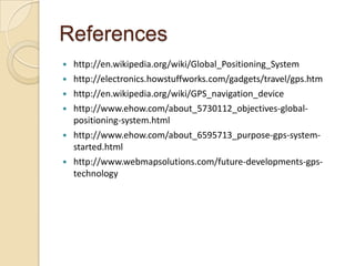 References
 http://en.wikipedia.org/wiki/Global_Positioning_System
 http://electronics.howstuffworks.com/gadgets/travel/gps.htm
 http://en.wikipedia.org/wiki/GPS_navigation_device
 http://www.ehow.com/about_5730112_objectives-global-
positioning-system.html
 http://www.ehow.com/about_6595713_purpose-gps-system-
started.html
 http://www.webmapsolutions.com/future-developments-gps-
technology
 