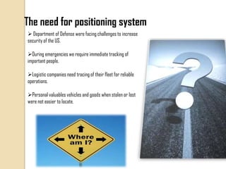 The need for positioning system
 Department of Defense were facing challenges to increase
security of the US.
During emergencies we require immediate tracking of
important people.
Logistic companies need tracing of their fleet for reliable
operations.
Personal valuables vehicles and goods when stolen or lost
were not easier to locate.
 