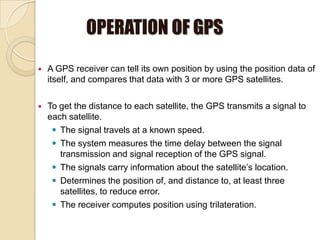 OPERATION OF GPS
 A GPS receiver can tell its own position by using the position data of
itself, and compares that data with 3 or more GPS satellites.
 To get the distance to each satellite, the GPS transmits a signal to
each satellite.
 The signal travels at a known speed.
 The system measures the time delay between the signal
transmission and signal reception of the GPS signal.
 The signals carry information about the satellite’s location.
 Determines the position of, and distance to, at least three
satellites, to reduce error.
 The receiver computes position using trilateration.
 
