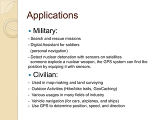 Applications
 Military:
- Search and rescue missions
- Digital Assistant for soldiers
(personal navigation)
- Detect nuclear detonation with sensors on satellites
someone explode a nuclear weapon, the GPS system can find the
position by equiping it with sensors.
 Civilian:
- Used in map-making and land surveying
- Outdoor Activities (Hike/bike trails, GeoCaching)
- Various usages in many fields of industry
- Vehicle navigation (for cars, airplanes, and ships)
- Use GPS to determine position, speed, and direction
 