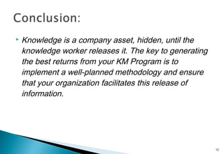  Knowledge is a company asset, hidden, until the
knowledge worker releases it. The key to generating
the best returns from your KM Program is to
implement a well-planned methodology and ensure
that your organization facilitates this release of
information.
12
 