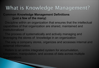 3
Common Knowledge Management Definitions
(just a few of the many)
Discipline within an organization that ensures that the intellectual
capabilities of that organization are shared, maintained and
institutionalized
The process of systematically and actively managing and
leveraging the stores of knowledge in an organization
The way a company stores, organizes and accesses internal and
external information.
Refers to an entire integrated system for accumulation,
integration, manipulation, and access of data across multiple
organizations
 