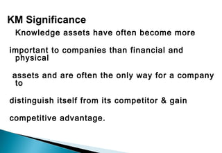 Knowledge assets have often become more
important to companies than financial and
physical
assets and are often the only way for a company
to
distinguish itself from its competitor & gain
competitive advantage.
KM Significance
 