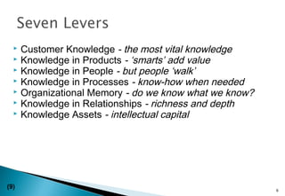  Customer Knowledge - the most vital knowledge
 Knowledge in Products - ‘smarts’ add value
 Knowledge in People - but people ‘walk’
 Knowledge in Processes - know-how when needed
 Organizational Memory - do we know what we know?
 Knowledge in Relationships - richness and depth
 Knowledge Assets - intellectual capital
6
(9)
 