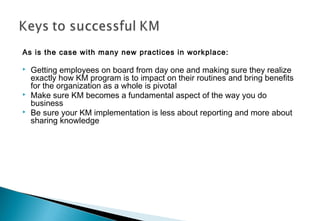 As is the case with many new practices in workplace:
 Getting employees on board from day one and making sure they realize
exactly how KM program is to impact on their routines and bring benefits
for the organization as a whole is pivotal
 Make sure KM becomes a fundamental aspect of the way you do
business
 Be sure your KM implementation is less about reporting and more about
sharing knowledge
 