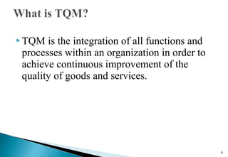  TQM is the integration of all functions and
processes within an organization in order to
achieve continuous improvement of the
quality of goods and services.
8
 