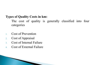 Types of Quality Costs in km:
The cost of quality is generally classified into four
categories
1. Cost of Prevention
2. Cost of Appraisal
3. Cost of Internal Failure
4. Cost of External Failure
 