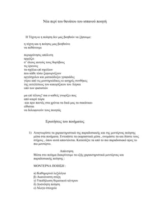 Νέα περί του θανάτου του ισπανού ποιητή
Η Τέχνη κι η ποίηση δεν μας βοηθούν να ζήσουμε:
η τέχνη και η ποίησις μας βοηθούνε
να πεθάνουμε
περιφρόνησις απόλυτη
αρμόζει
σ’ όλους αυτούς τους θορύβους
τις έρευνες
τα σχόλια επί σχολίων
που κάθε τόσο ξεφουρνίζουν
αργόσχολοι και ματαιόδοξοι γραφιάδες
γύρω από τις μυστηριώδικες κι αισχρές συνθήκες
της εκτελέσεως του κακορίζικου του Λόρκα
υπό των φασιστών
μα επί τέλους! πια ο καθείς γνωρίζει πως
από καιρό τώρα
-και προ παντός στα χρόνια τα δικά μας τα σακάτικα-
είθισται
να δολοφονούν τους ποιητάς
Ερωτήσεις του ποιήματος
1) Αναγνωρίστε τα χαρακτηριστικά της παραδοσιακής και της μοντέρνας ποίησης
μέσα στα ποιήματα. Εντοπίστε τα εκφραστικά μέσα , ονομάστε τα και δώστε τους
στίχους , όπου αυτά απαντώνται. Κατατάξτε τα από το πιο παραδοσιακό προς το
πιο μοντέρνο.
Απάντηση
Μέσα στο ποίημα διακρίνουμε τα εξής χαρακτηριστικά μοντέρνας και
παραδοσιακής ποίησης :
ΜΟΝΤΕΡΝΑ ΠΟΙΗΣΗ :
α) Καθημερινό λεξιλόγιο
β) Ακανόνιστη στίξη
γ) Υποδήλωση θεματικού κέντρου
δ) Δυσνόητη ποίηση
ε) Άλογο στοιχείο
 
