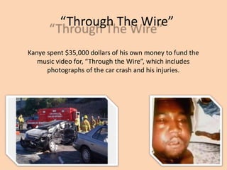 Through The Wire
Kanye spent $35,000 dollars of his own money to fund the
music video for, Through the Wire, which includes
photographs of the car crash and his injuries.
 