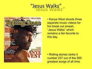 Jesus Walks
? Kanye West shoots three
separate music videos for
his break out smash,
Jesus Walks which
remains a fan favorite to
this day.
? Rolling stones ranks it
number 237 out of the 500
greatest songs of all time.
 