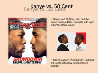 Kanye vs. 50 Cent
? Kanye and 50 Cent, who had the
same release dates, compete with each
other for album sales.
? Kanyes album, Graduation, outsells
50 Cents album by 266,000 more
copies.
 