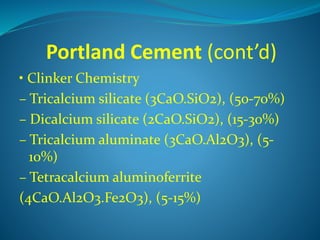 Portland Cement (cont’d)
• Clinker Chemistry
– Tricalcium silicate (3CaO.SiO2), (50-70%)
– Dicalcium silicate (2CaO.SiO2), (15-30%)
– Tricalcium aluminate (3CaO.Al2O3), (5-
10%)
– Tetracalcium aluminoferrite
(4CaO.Al2O3.Fe2O3), (5-15%)
 