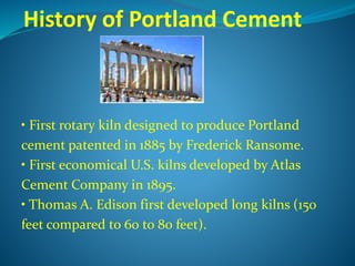 History of Portland Cement
• First rotary kiln designed to produce Portland
cement patented in 1885 by Frederick Ransome.
• First economical U.S. kilns developed by Atlas
Cement Company in 1895.
• Thomas A. Edison first developed long kilns (150
feet compared to 60 to 80 feet).
 