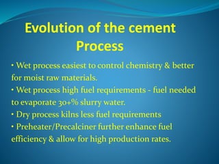 Evolution of the cement
Process
• Wet process easiest to control chemistry & better
for moist raw materials.
• Wet process high fuel requirements - fuel needed
to evaporate 30+% slurry water.
• Dry process kilns less fuel requirements
• Preheater/Precalciner further enhance fuel
efficiency & allow for high production rates.
 