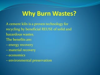 Why Burn Wastes?
A cement kiln is a proven technology for
recycling by beneficial REUSE of solid and
hazardous wastes.
The benefits are:
– energy recovery
– material recovery
– economics
– environmental preservation
 