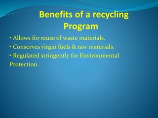 Benefits of a recycling
Program
• Allows for reuse of waste materials.
• Conserves virgin fuels & raw materials.
• Regulated stringently for Environmental
Protection.
 