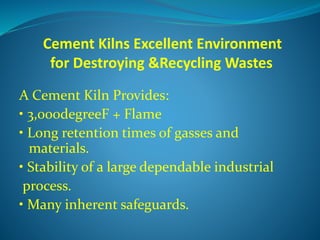 Cement Kilns Excellent Environment
for Destroying &Recycling Wastes
A Cement Kiln Provides:
• 3,000degreeF + Flame
• Long retention times of gasses and
materials.
• Stability of a large dependable industrial
process.
• Many inherent safeguards.
 