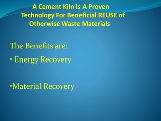 A Cement Kiln Is A Proven
Technology For Beneficial REUSE of
Otherwise Waste Materials
The Benefits are:
• Energy Recovery
•Material Recovery
 