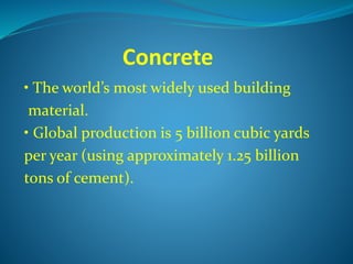 Concrete
• The world’s most widely used building
material.
• Global production is 5 billion cubic yards
per year (using approximately 1.25 billion
tons of cement).
 