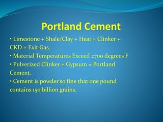 Portland Cement
• Limestone + Shale/Clay + Heat = Clinker +
CKD + Exit Gas.
• Material Temperatures Exceed 2700 degrees F
• Pulverized Clinker + Gypsum = Portland
Cement.
• Cement is powder so fine that one pound
contains 150 billion grains.
 